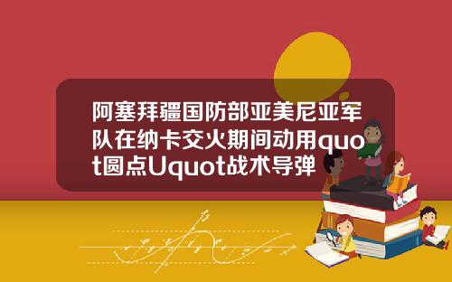 阿塞拜疆国防部亚美尼亚军队在纳卡交火期间动用quot圆点Uquot战术导弹
