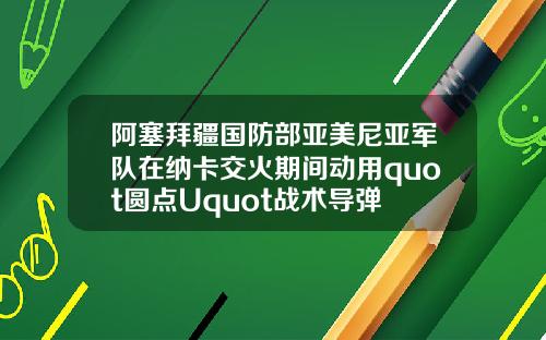 阿塞拜疆国防部亚美尼亚军队在纳卡交火期间动用quot圆点Uquot战术导弹