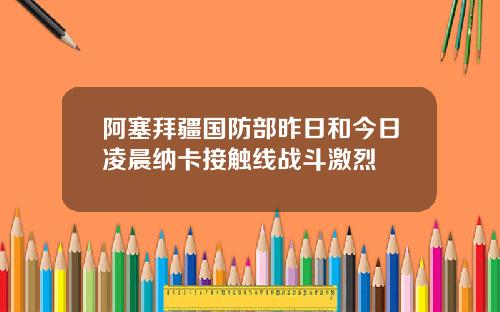 阿塞拜疆国防部昨日和今日凌晨纳卡接触线战斗激烈