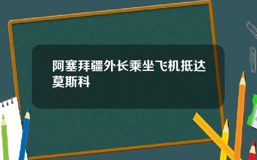 阿塞拜疆外长乘坐飞机抵达莫斯科