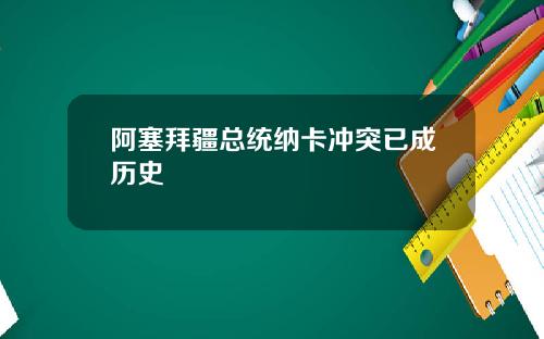 阿塞拜疆总统纳卡冲突已成历史