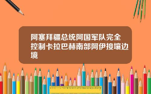 阿塞拜疆总统阿国军队完全控制卡拉巴赫南部阿伊接壤边境
