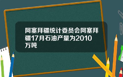 阿塞拜疆统计委员会阿塞拜疆17月石油产量为2010万吨