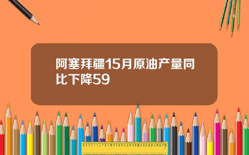 阿塞拜疆15月原油产量同比下降59