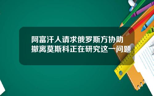阿富汗人请求俄罗斯方协助撤离莫斯科正在研究这一问题