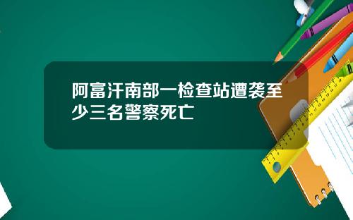 阿富汗南部一检查站遭袭至少三名警察死亡