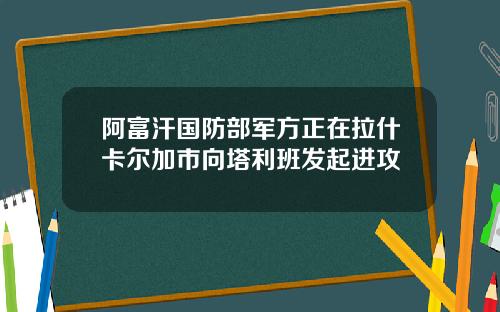 阿富汗国防部军方正在拉什卡尔加市向塔利班发起进攻