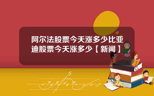 阿尔法股票今天涨多少比亚迪股票今天涨多少【新闻】