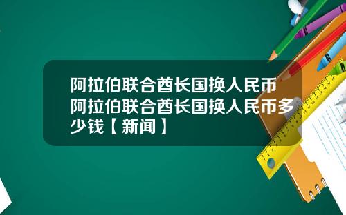 阿拉伯联合酋长国换人民币阿拉伯联合酋长国换人民币多少钱【新闻】