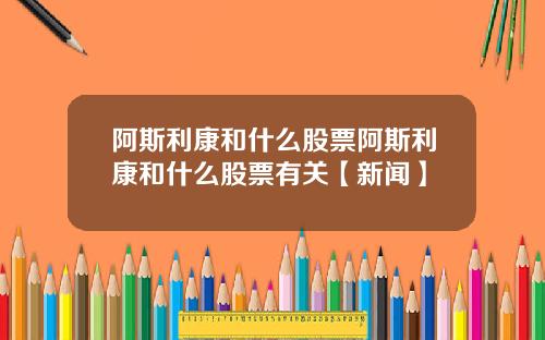 阿斯利康和什么股票阿斯利康和什么股票有关【新闻】