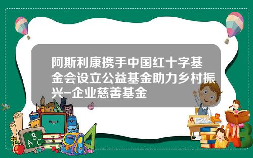 阿斯利康携手中国红十字基金会设立公益基金助力乡村振兴-企业慈善基金