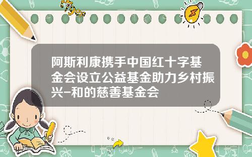 阿斯利康携手中国红十字基金会设立公益基金助力乡村振兴-和的慈善基金会