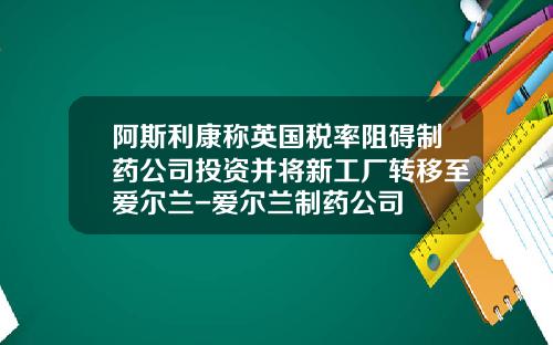 阿斯利康称英国税率阻碍制药公司投资并将新工厂转移至爱尔兰-爱尔兰制药公司