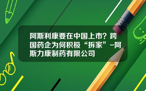 阿斯利康要在中国上市？跨国药企为何积极“拆家”-阿斯力康制药有限公司