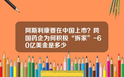 阿斯利康要在中国上市？跨国药企为何积极“拆家”-60亿美金是多少