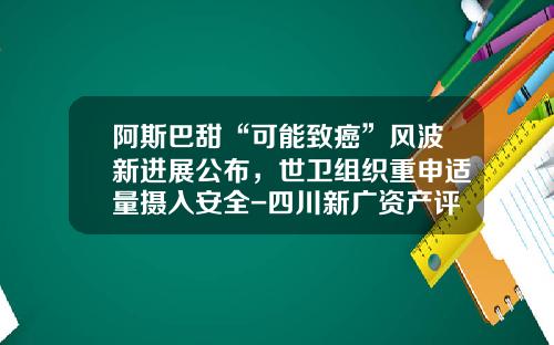 阿斯巴甜“可能致癌”风波新进展公布，世卫组织重申适量摄入安全-四川新广资产评估事务所有限公司