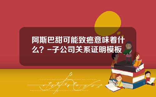 阿斯巴甜可能致癌意味着什么？-子公司关系证明模板