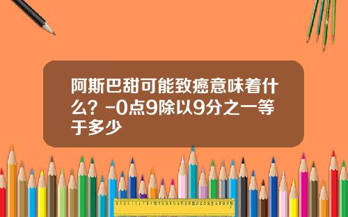 阿斯巴甜可能致癌意味着什么？-0点9除以9分之一等于多少