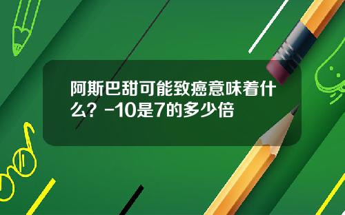 阿斯巴甜可能致癌意味着什么？-10是7的多少倍