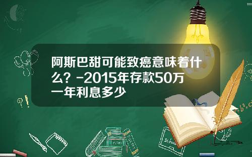 阿斯巴甜可能致癌意味着什么？-2015年存款50万一年利息多少