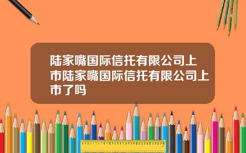 陆家嘴国际信托有限公司上市陆家嘴国际信托有限公司上市了吗