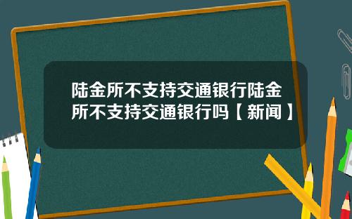 陆金所不支持交通银行陆金所不支持交通银行吗【新闻】