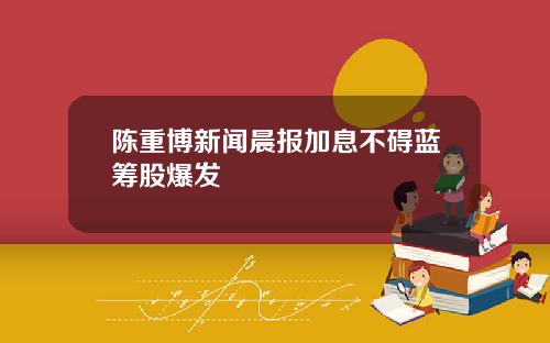 陈重博新闻晨报加息不碍蓝筹股爆发