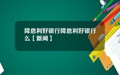 降息利好银行降息利好银行么【新闻】