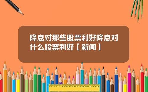 降息对那些股票利好降息对什么股票利好【新闻】