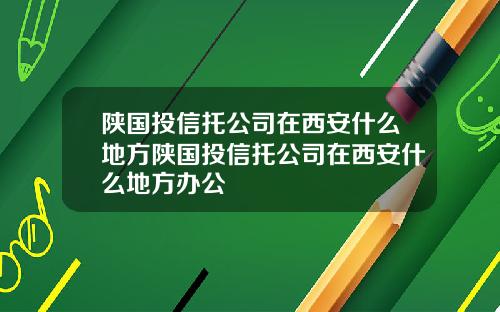 陕国投信托公司在西安什么地方陕国投信托公司在西安什么地方办公