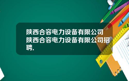 陕西合容电力设备有限公司陕西合容电力设备有限公司招聘.