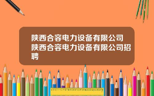 陕西合容电力设备有限公司陕西合容电力设备有限公司招聘