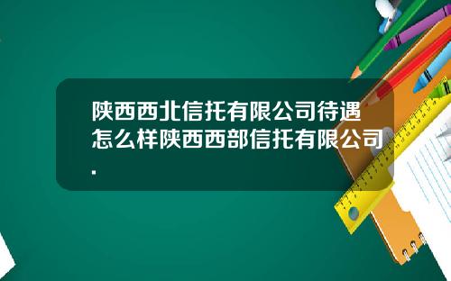 陕西西北信托有限公司待遇怎么样陕西西部信托有限公司.