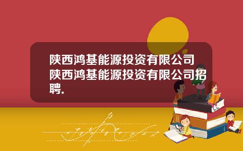 陕西鸿基能源投资有限公司陕西鸿基能源投资有限公司招聘.