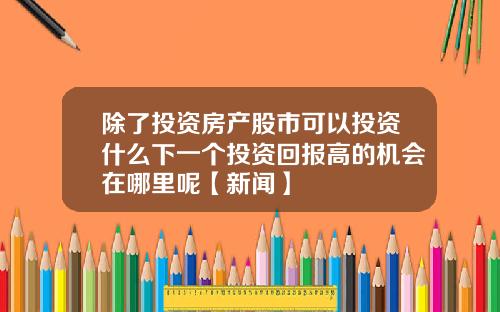 除了投资房产股市可以投资什么下一个投资回报高的机会在哪里呢【新闻】