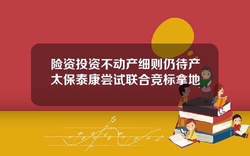 险资投资不动产细则仍待产太保泰康尝试联合竞标拿地