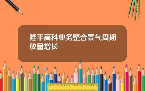 隆平高科业务整合景气周期放量增长