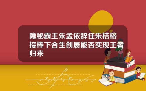 隐秘霸主朱孟依辞任朱桔榕接棒下合生创展能否实现王者归来
