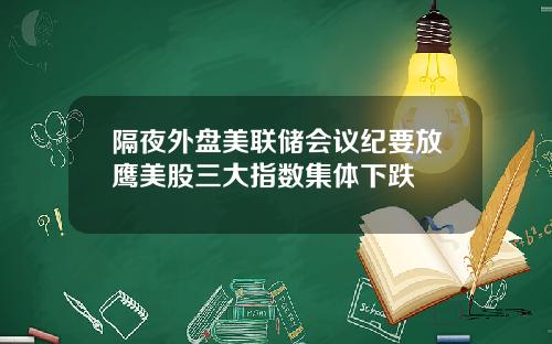 隔夜外盘美联储会议纪要放鹰美股三大指数集体下跌