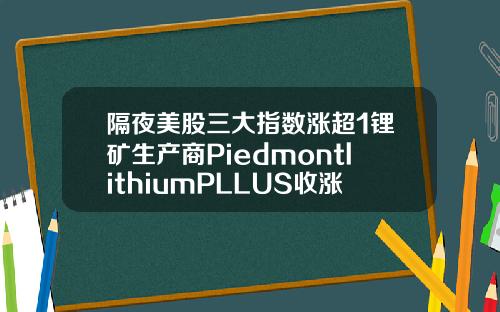 隔夜美股三大指数涨超1锂矿生产商PiedmontlithiumPLLUS收涨23636