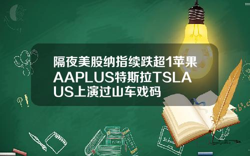 隔夜美股纳指续跌超1苹果AAPLUS特斯拉TSLAUS上演过山车戏码