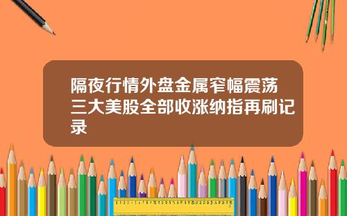 隔夜行情外盘金属窄幅震荡三大美股全部收涨纳指再刷记录