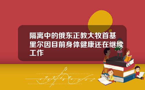 隔离中的俄东正教大牧首基里尔因目前身体健康还在继续工作