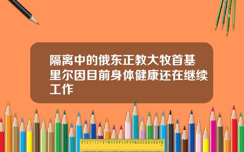 隔离中的俄东正教大牧首基里尔因目前身体健康还在继续工作