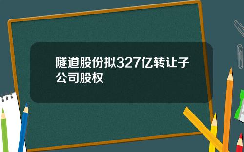 隧道股份拟327亿转让子公司股权