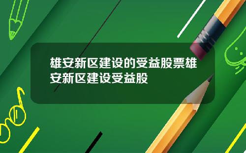 雄安新区建设的受益股票雄安新区建设受益股