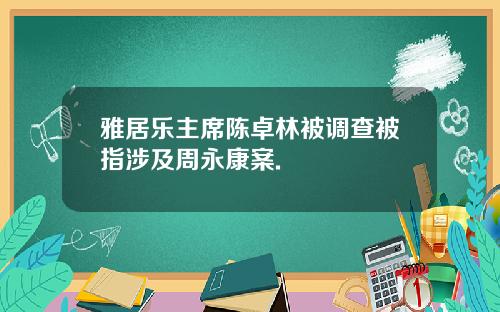 雅居乐主席陈卓林被调查被指涉及周永康案.