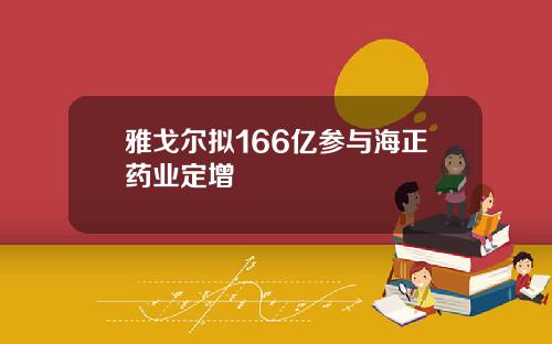 雅戈尔拟166亿参与海正药业定增
