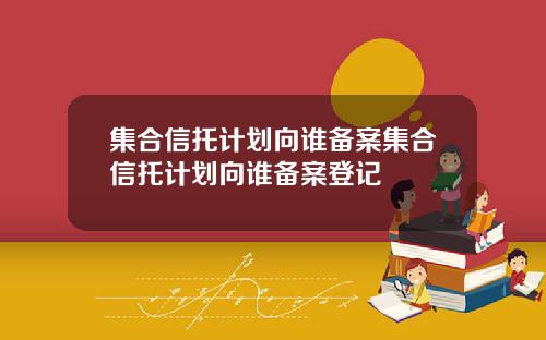 集合信托计划向谁备案集合信托计划向谁备案登记