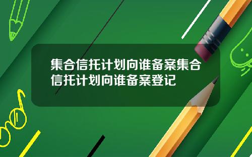 集合信托计划向谁备案集合信托计划向谁备案登记